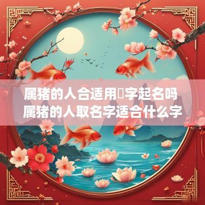 属猪的人合适用樂字起名吗 属猪的人取名字适合什么字