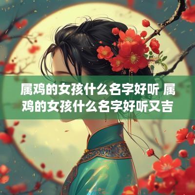 属鸡的女孩什么名字好听 属鸡的女孩什么名字好听又吉利