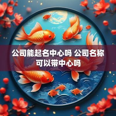 公司能起名中心吗 公司名称可以带中心吗