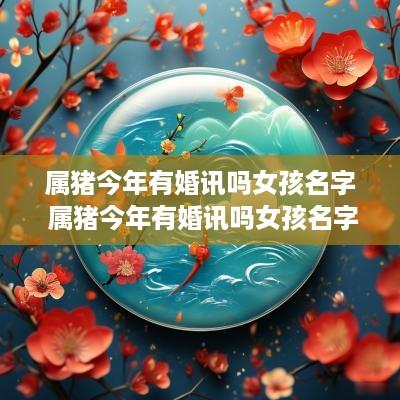 属猪今年有婚讯吗女孩名字 属猪今年有婚讯吗女孩名字大全