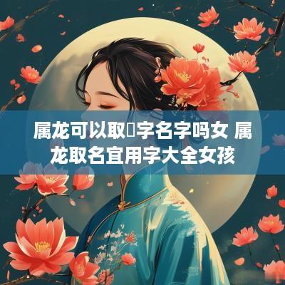 属龙可以取玥字名字吗女 属龙取名宜用字大全女孩