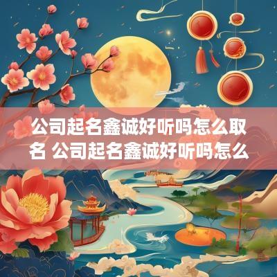 公司起名鑫诚好听吗怎么取名 公司起名鑫诚好听吗怎么取名字