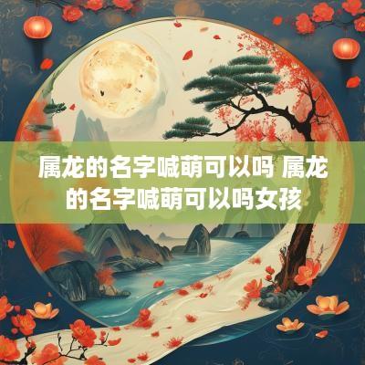 属龙的名字喊萌可以吗 属龙的名字喊萌可以吗女孩