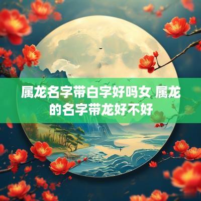 属龙名字带白字好吗女 属龙的名字带龙好不好