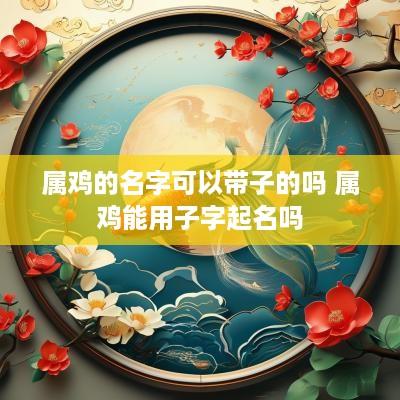 属鸡的名字可以带子的吗 属鸡能用子字起名吗