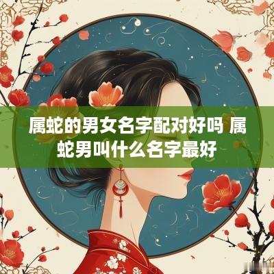 属蛇的男女名字配对好吗 属蛇男叫什么名字最好