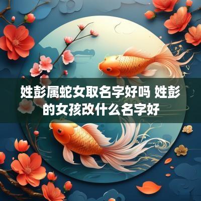 姓彭属蛇女取名字好吗 姓彭的女孩改什么名字好