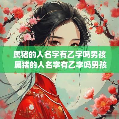属猪的人名字有乙字吗男孩 属猪的人名字有乙字吗男孩子