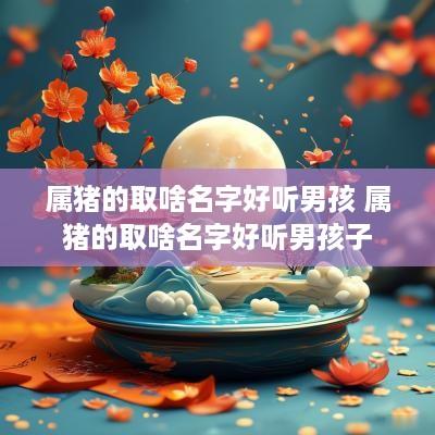 属猪的取啥名字好听男孩 属猪的取啥名字好听男孩子