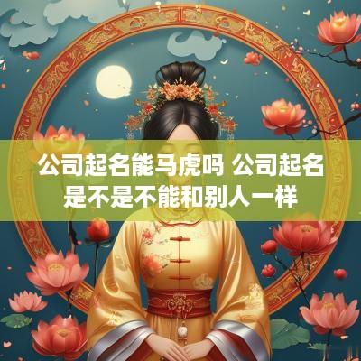 公司起名能马虎吗 公司起名是不是不能和别人一样