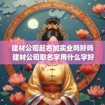 建材公司起名加实业吗好吗 建材公司取名字用什么字好