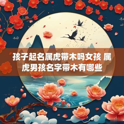 孩子起名属虎带木吗女孩 属虎男孩名字带木有哪些