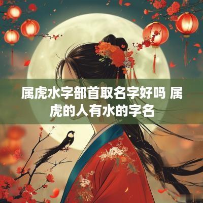 属虎水字部首取名字好吗 属虎的人有水的字名
