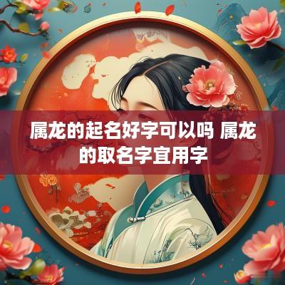 属龙的起名好字可以吗 属龙的取名字宜用字