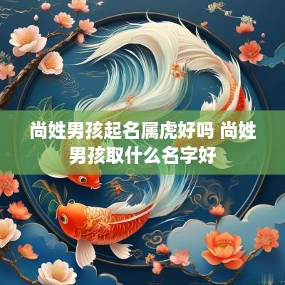 尚姓男孩起名属虎好吗 尚姓男孩取什么名字好