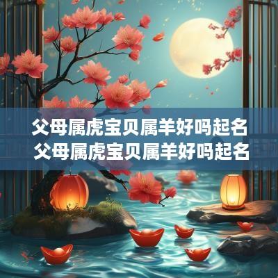 父母属虎宝贝属羊好吗起名 父母属虎宝贝属羊好吗起名字
