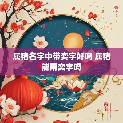 属猪名字中带奕字好吗 属猪能用奕字吗