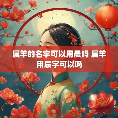 属羊的名字可以用晨吗 属羊用辰字可以吗
