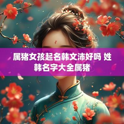 属猪女孩起名韩文沛好吗 姓韩名字大全属猪