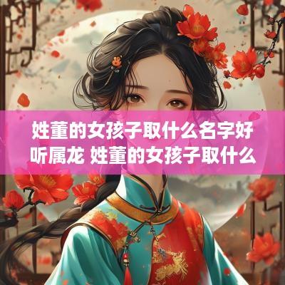 姓董的女孩子取什么名字好听属龙 姓董的女孩子取什么名字好听属龙的