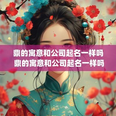 鼎的寓意和公司起名一样吗 鼎的寓意和公司起名一样吗女孩