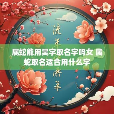 属蛇能用昊字取名字吗女 属蛇取名适合用什么字