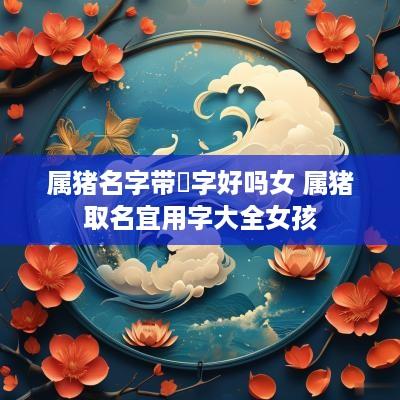 属猪名字带玥字好吗女 属猪取名宜用字大全女孩