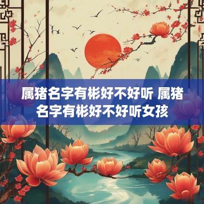 属猪名字有彬好不好听 属猪名字有彬好不好听女孩