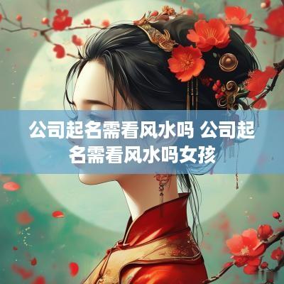 公司起名需看风水吗 公司起名需看风水吗女孩
