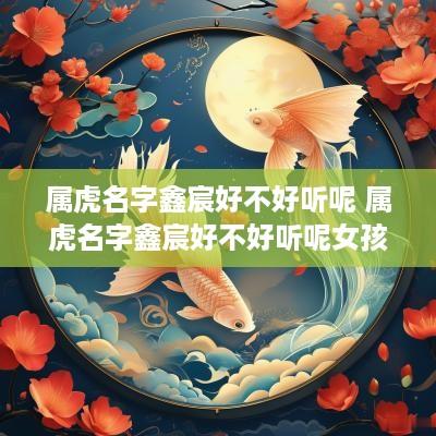 属虎名字鑫宸好不好听呢 属虎名字鑫宸好不好听呢女孩