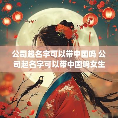 公司起名字可以带中国吗 公司起名字可以带中国吗女生
