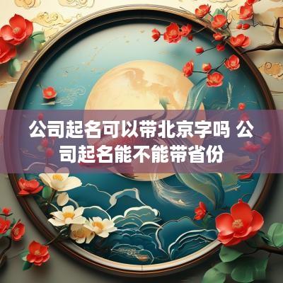公司起名可以带北京字吗 公司起名能不能带省份