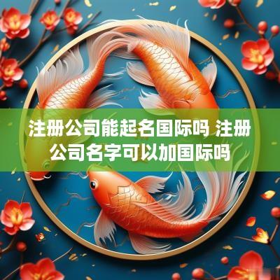 注册公司能起名国际吗 注册公司名字可以加国际吗