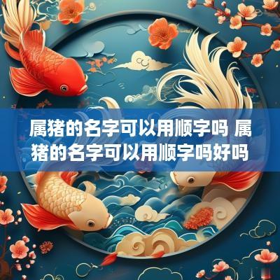 属猪的名字可以用顺字吗 属猪的名字可以用顺字吗好吗