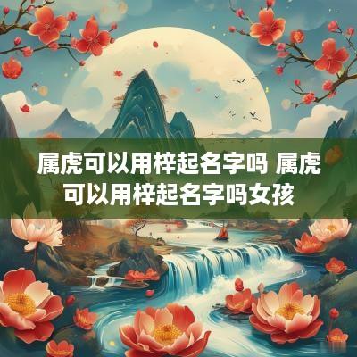 属虎可以用梓起名字吗 属虎可以用梓起名字吗女孩