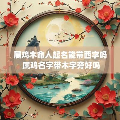 属鸡木命人起名能带西字吗 属鸡名字带木字旁好吗