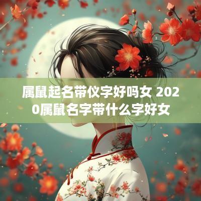 属鼠起名带仪字好吗女 2025属鼠名字带什么字好女