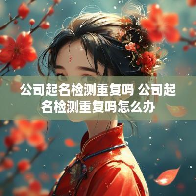 公司起名检测重复吗 公司起名检测重复吗怎么办