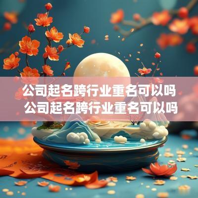 公司起名跨行业重名可以吗 公司起名跨行业重名可以吗怎么办