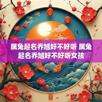 属兔起名乔旭好不好听 属兔起名乔旭好不好听女孩