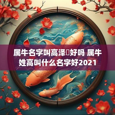 属牛名字叫高泽芃好吗 属牛姓高叫什么名字好2025