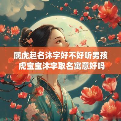 属虎起名沐字好不好听男孩 虎宝宝沐字取名寓意好吗