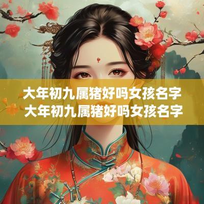 大年初九属猪好吗女孩名字 大年初九属猪好吗女孩名字怎么取
