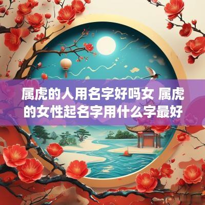 属虎的人用名字好吗女 属虎的女性起名字用什么字最好