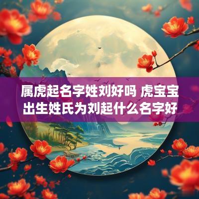 属虎起名字姓刘好吗 虎宝宝出生姓氏为刘起什么名字好
