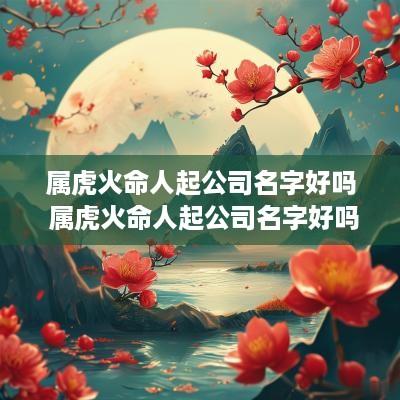 属虎火命人起公司名字好吗 属虎火命人起公司名字好吗女孩