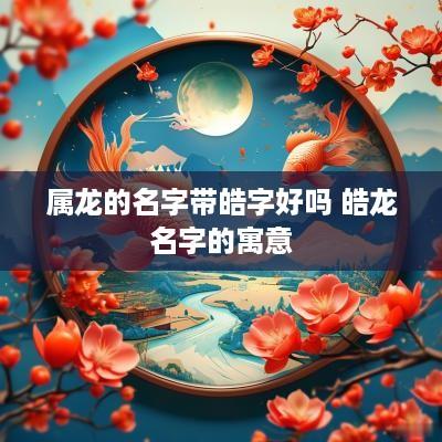 属龙的名字带皓字好吗 皓龙名字的寓意