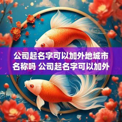 公司起名字可以加外地城市名称吗 公司起名字可以加外地城市名称吗