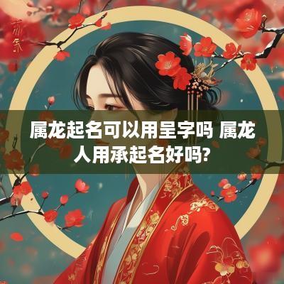 属龙起名可以用呈字吗 属龙人用承起名好吗?