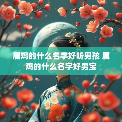 属鸡的什么名字好听男孩 属鸡的什么名字好男宝